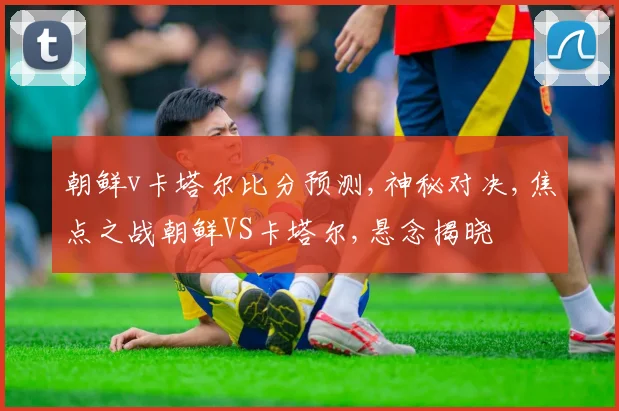 朝鲜v卡塔尔比分预测,神秘对决,焦点之战朝鲜VS卡塔尔,悬念揭晓