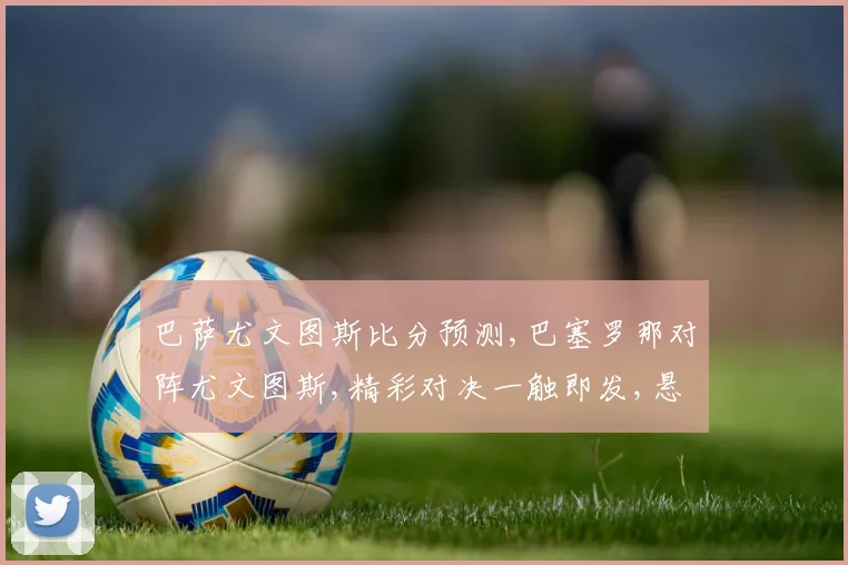 巴萨尤文图斯比分预测,巴塞罗那对阵尤文图斯,精彩对决一触即发,悬念重重