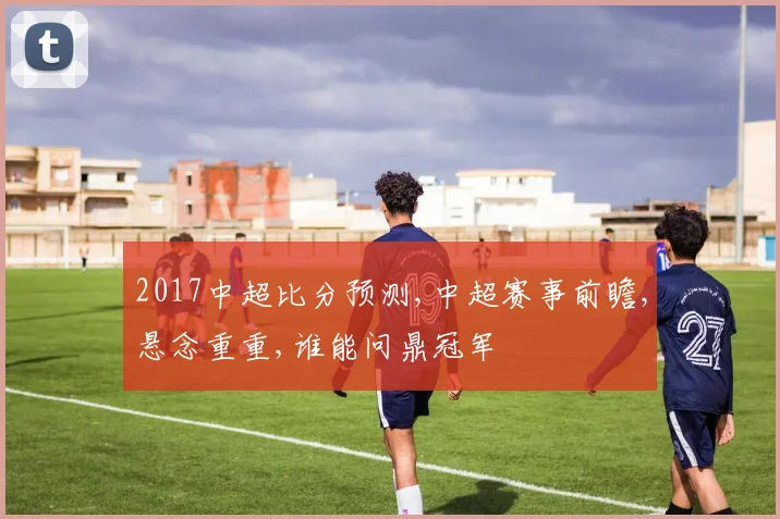 2017中超比分预测,中超赛事前瞻,悬念重重,谁能问鼎冠军