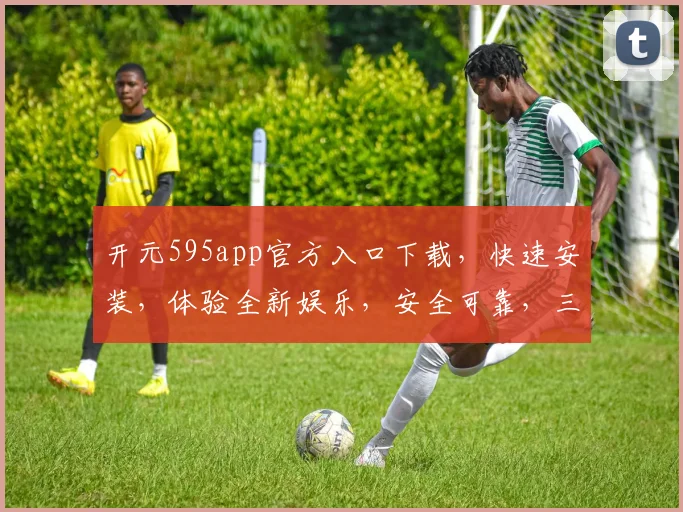 开元595app官方入口下载，快速安装，体验全新娱乐，安全可靠，三重保障，不容错过，立即下载